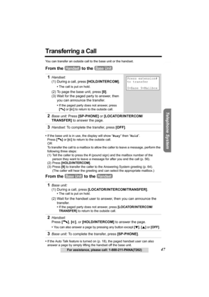 Page 47Useful Information Answering System Preparation
47For assistance, please call: 1-800-211-PANA(7262)
Telephone System
Transferring a Call
You can transfer an outside call to the base unit or the handset.
From the   to the 
•If the base unit is in use, the display will show “Busy” then “Hold”.
Press [C] or [s] to return to the outside call. 
OR
To transfer the call to a mailbox to allow the caller to leave a message, perform the 
following three steps:
(1) Tell the caller to press the # (pound sign) and...