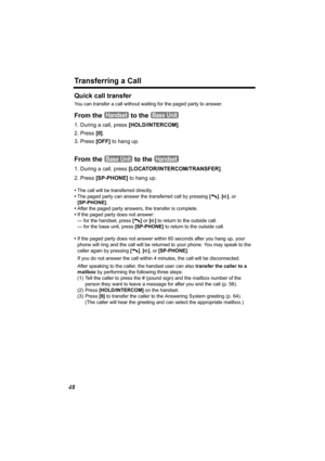 Page 48Transferring a Call
48
Quick call transfer
You can transfer a call without waiting for the paged party to answer.
From the   to the 
1. During a call, press [HOLD/INTERCOM].
2. Press [0].
3. Press [OFF] to hang up.
From the   to the 
1. During a call, press [LOCATOR/INTERCOM/TRANSFER]. 
2. Press [SP-PHONE] to hang up.
•The call will be transferred directly.
•The paged party can answer the transferred call by pressing [
C], [s], or 
[SP-PHONE].
•After the paged party answers, the transfer is complete.
•If...