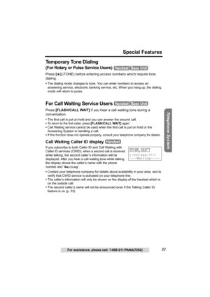 Page 51Useful Information Answering System Preparation
51
Special Features
For assistance, please call: 1-800-211-PANA(7262)
Telephone System
Te m p o r a r y  To n e  D i a l i n g
(For Rotary or Pulse Service Users) 
Press [*] (TONE) before entering access numbers which require tone 
dialing.
•The dialing mode changes to tone. You can enter numbers to access an 
answering service, electronic banking service, etc. When you hang up, the dialing 
mode will return to pulse.
For Call Waiting Service Users 
Press...