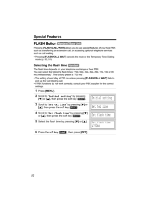 Page 52Special Features
52
FLASH Button 
Pressing [FLASH/CALL WAIT] allows you to use special features of your host PBX 
such as transferring an extension call, or accessing optional telephone services 
such as call waiting. 
•Pressing [FLASH/CALL WAIT]
 cancels the mute or the Temporary Tone Dialing 
mode (p. 50, 51).
Selecting the flash time 
The flash time depends on your telephone exchange or host PBX. 
You can select the following flash times: “700, 600, 400, 300, 250, 110, 100 or 90 
ms (milliseconds)”....