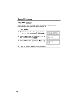 Page 54Special Features
54
Key Tone 
You can select whether or not the handset keys will sound tones (key tone, 
confirmation tone, error tone). The factory preset is ON.
1Press [MENU].
2Scroll to “Initial setting” by pressing 
[d] or [B], then press the soft key ( ).
3Scroll to “Key tone” by pressing [d] or [B], 
then press the soft key ( ).
4Select “Off” or “On” by pressing [d] or [B].
5Press the soft key ( ), then press [OFF].
Handset
SELECTInitial setting
SELECTKey tone
Key tone
:On 
SAVE
TG5471.fm  Page 54...
