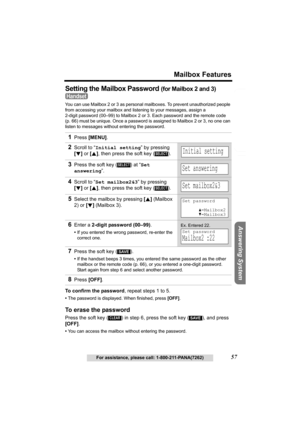 Page 57Useful Information Answering System Preparation
57
Mailbox Features
For assistance, please call: 1-800-211-PANA(7262)
Telephone System
Setting the Mailbox Password (for Mailbox 2 and 3) 
You can use Mailbox 2 or 3 as personal mailboxes. To prevent unauthorized people 
from accessing your mailbox and listening to your messages, assign a 
2-digit password (00–99) to Mailbox 2 or 3. Each password and the remote code 
(p. 66) must be unique. Once a password is assigned to Mailbox 2 or 3, no one can 
listen...