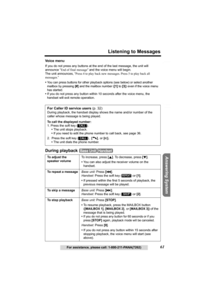 Page 61Useful Information Answering System Preparation
61
Listening to Messages
For assistance, please call: 1-800-211-PANA(7262)
Telephone System
Vo i c e  m e n u
If you do not press any buttons at the end of the last message, the unit will 
announce “End of final message” and the voice menu will begin. 
The unit announces, “Press 4 to play back new messages. Press 5 to play back all 
messages.”
•
You can press buttons for other playback options (see below) or select another 
mailbox by pressing 
[#] and the...