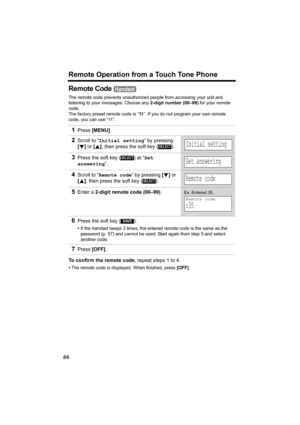 Page 66Remote Operation from a Touch Tone Phone
66
Remote Code 
The remote code prevents unauthorized people from accessing your unit and 
listening to your messages. Choose any 2-digit number (00–99) for your remote 
code.
The factory preset remote code is “11”. If you do not program your own remote 
code, you can use “11”. 
To confirm the remote code, repeat steps 1 to 4.
•The remote code is displayed. When finished, press [OFF].
1Press [MENU].
2Scroll to “Initial setting” by pressing 
[d] or [B], then press...