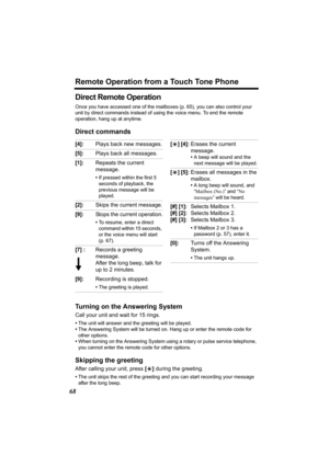 Page 68Remote Operation from a Touch Tone Phone
68
Direct Remote Operation
Once you have accessed one of the mailboxes (p. 65), you can also control your 
unit by direct commands instead of using the voice menu. To end the remote 
operation, hang up at anytime.
Direct commands
Turning on the Answering System
Call your unit and wait for 15 rings.
•The unit will answer and the greeting will be played.
•The Answering System will be turned on. Hang up or enter the remote code for 
other options.
•When turning on...