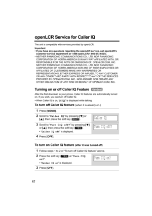 Page 8282
openLCR Service for Caller IQ
The unit is compatible with services provided by openLCR.
Important:
• If you have any questions regarding the openLCR service, call openLCR’s 
customer service department at 1-866-openLCR(1-866-673-6527).
• NEITHER PANASONIC COMMUNICATIONS CO., LTD. NOR PANASONIC 
CORPORATION OF NORTH AMERICA IS IN ANY WAY AFFILIATED WITH, OR 
RESPONSIBLE FOR THE ACTS OR OMISSIONS OF, OPENLCR.COM, INC. 
NEITHER PANASONIC COMMUNICATIONS CO., LTD. NOR PANASONIC 
CORPORATION OF NORTH...