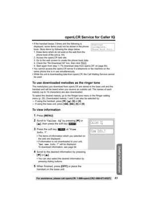 Page 85Useful Information
Answering System Preparation
85
openLCR Service for Caller IQ
For assistance, please call openLCR: 1-866-openLCR(1-866-673-6527)
Telephone System
•If the handset beeps 3 times and the following is 
displayed, some items could not be stored in the phone 
book. Store items by following the steps below.
1. Erase items which do not exist on the web from the 
phone book of the unit (p. 43).
2. Access the openLCR web site.
3. Go to the web screen to create the phone book data.
4. Check the...