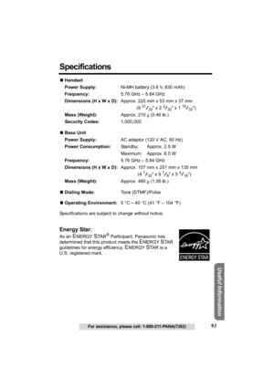 Page 93Answering System Preparation
93For assistance, please call: 1-800-211-PANA(7262)
Telephone System
Useful Information
Specifications
NHandset
Power Supply:Ni-MH battery (3.6 V, 830 mAh)
Frequency:5.76 GHz – 5.84 GHz
Dimensions (H x W x D):Approx. 220 mm x 53 mm x 37 mm
(8 
21/32 x 2 3/32 x 1 15/32)
Mass (Weight):Approx. 210 g (0.46 lb.)
Security Codes:1,000,000
NBase Unit
Power Supply:AC adaptor (120 V AC, 60 Hz)
Power Consumption:Standby: Approx. 2.5 W
Maximum: Approx. 6.0 W
Frequency:5.76 GHz – 5.84...