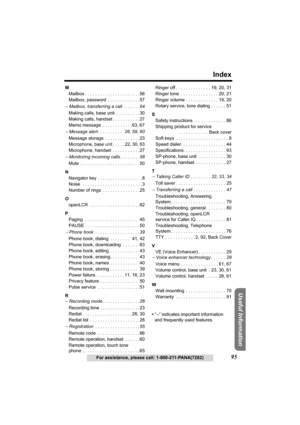 Page 95Useful Information
Answering System Preparation
95
Index
For assistance, please call: 1-800-211-PANA(7262)
Telephone System
M
Mailbox . . . . . . . . . . . . . . . . . . . . . . 56
Mailbox, password  . . . . . . . . . . . . . 57
− Mailbox, transferring a call . . . . . . .64
Making calls, base unit . . . . . . . . . .30
Making calls, handset . . . . . . . . . . . 27
Memo message  . . . . . . . . . . . .63, 67
− Message alert . . . . . . . . . .   26, 59, 60
Message storage  . . . . . . . . . . . . . .23...