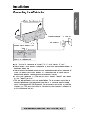 Page 11Useful Information Answering System Telephone System
11
Preparation
For assistance, please call: 1-800-211-PANA(7262)
Installation
Connecting the AC Adaptor
•USE ONLY WITH Panasonic AC ADAPTOR PQLV1 (Order No. PQLV1Z).
•The AC adaptor must remain connected at all times. (It is normal for the adaptor to 
feel warm during use.)
•The AC adaptor should be connected to a vertically oriented or floor-mounted AC 
outlet. Do not connect the AC adaptor to a ceiling-mounted AC outlet, as the 
weight of the adaptor...