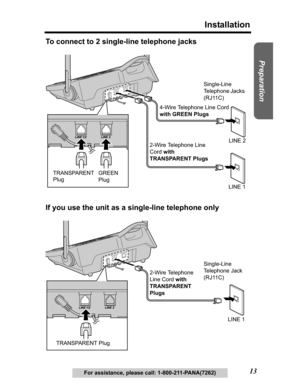 Page 13Useful Information Answering System Telephone System
13
Installation
Preparation
For assistance, please call: 1-800-211-PANA(7262)
To connect to 2 single-line telephone jacks
If you use the unit as a single-line telephone only
2-Wire Telephone Line 
Cordwith 
TRANSPARENT Plugs4-Wire Telephone Line Cord 
with GREEN Plugs
GREEN 
Plug TRANSPARENT 
PlugLINE 2
LINE 1 Single-Line 
Telephone Jacks 
(RJ11C)
2-Wire Telephone 
Line Cord with 
TRANSPARENT 
Plugs
TRANSPARENT PlugLINE 1 Single-Line 
Telephone Jack...