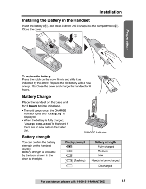 Page 15Useful Information Answering System Telephone System
15
Installation
Preparation
For assistance, please call: 1-800-211-PANA(7262)
Installing the Battery in the Handset
Insert the battery (1), and press it down until it snaps into the compartment (2).
Close the cover.
To replace the battery:
Press the notch on the cover firmly and slide it as 
indicated by the arrow. Replace the old battery with a new 
one (p. 16). Close the cover and charge the handset for 6 
hours.
Battery Charge
Place the handset on...