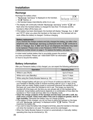 Page 16Installation
16
Recharge
Recharge the battery when:
— “Recharge battery” is displayed on the handset,
— “
3” flashes, or
— the handset beeps intermittently while it is in use.
•The display will continually indicate “Recharge battery” and/or “
3” will 
flash when the handset battery is charged for less than 15 minutes and the 
handset is lifted off the base unit.
•If the battery has been discharged, the handset will display “Charge for 6 HRS”
and “
4” when you place the handset on the base unit. The...