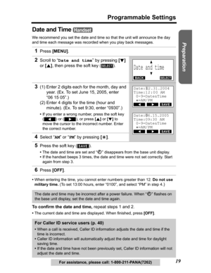 Page 19Useful Information Answering System Telephone System
19
Programmable Settings
Preparation
For assistance, please call: 1-800-211-PANA(7262)
Date and Time 
We recommend you set the date and time so that the unit will announce the day 
and time each message was recorded when you play back messages.
•When entering the time, you cannot enter numbers greater than 12. Do not use 
military time. (To set 13:00 hours, enter “0100”, and select “PM” in step 4.
)
To confirm the date and time, repeat steps 1 and 2....