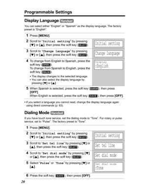 Page 20Programmable Settings
20
Display Language 
You can select either “English” or “Spanish” as the display language. The factory 
preset is “English”.
•If you select a language you cannot read, change the display language again 
using direct commands (p. 83).
Dialing Mode 
If you have touch tone service, set the dialing mode to “Tone”. For rotary or pulse 
service, set to “Pulse”. The factory preset is “Tone”.
1Press[MENU].
2Scroll to “Initial setting” by pressing 
[d]or [B], then press the soft key ( )....