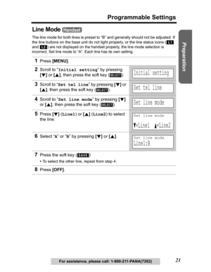 Page 21Useful Information Answering System Telephone System
21
Programmable Settings
Preparation
For assistance, please call: 1-800-211-PANA(7262)
Line Mode 
The line mode for both lines is preset to “B” and generally should not be adjusted. If 
the line buttons on the base unit do not light properly, or the line status icons (  
and 
) are not displayed on the handset properly, the line mode selection is 
incorrect. Set line mode to 
“A”. Each line has its own setting.
1Press[MENU].
2Scroll to “Initial...