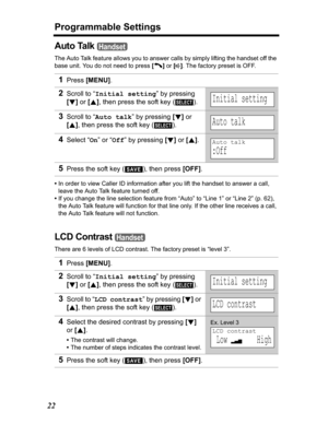 Page 22Programmable Settings
22
Auto Talk 
The Auto Talk feature allows you to answer calls by simply lifting the handset off the 
base unit. You do not need to press [C]or[s]. The factory preset is OFF.
•In order to view Caller ID information after you lift the handset to answer a call, 
leave the Auto Talk feature turned off.
•If you change the line selection feature from “Auto” to “Line 1” or “Line 2” (p. 62), 
the Auto Talk feature will function for that line only. If the other line receives a call, 
the...