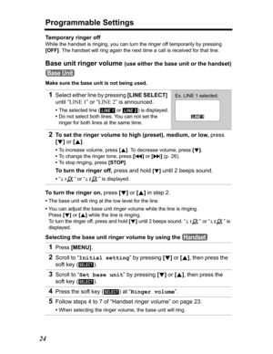 Page 24Programmable Settings
24
Temporary ringer off
While the handset is ringing, you can turn the ringer off temporarily by pressing 
[OFF]. The handset will ring again the next time a call is received for that line.
Base unit ringer volume (use either the base unit or the handset)
Make sure the base unit is not being used.
To turn the ringer on, press [d]or [B] in step 2.
•The base unit will ring at the low level for the line.
•You can adjust the base unit ringer volume while the line is ringing. 
Press[d]or...