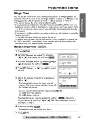 Page 25Useful Information Answering System Telephone System
25
Programmable Settings
Preparation
For assistance, please call: 1-800-211-PANA(7262)
Ringer Tone 
You can set the handset and base unit ringers to use one of 8 ringer patterns for 
each line. “Tone 1” to “Tone 4” are bell ringer patterns. “Melody 1” to “Melody 4” are 
melody patterns. LINE 1 is preset to “Tone 1”. LINE 2 is preset to “Tone 2”.
•You cannot change the ringer tone for intercom calls.
•If you subscribe to a Distinctive Ring Service (such...