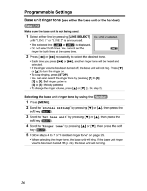 Page 26Programmable Settings
26
Base unit ringer tone (use either the base unit or the handset)
Make sure the base unit is not being used.
Selecting the base unit ringer tone by using the 
1Select either line by pressing [LINE SELECT]
until “LINE 1” or “LINE 2” is announced.
•The selected line (  or  ) is displayed.
•Do not select both lines. You cannot set the 
ringer for both lines at the same time.
2Press[] repeatedly to select the desired tone.
•Each time you press [], another ringer tone will be heard and...