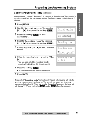 Page 29Useful Information Answering System Telephone System
29
Preparing the Answering System
Preparation
For assistance, please call: 1-800-211-PANA(7262)
Caller’s Recording Time 
You can select “1 minute”, “2 minutes”, “3 minutes” or “Greeting only” for the caller’s 
recording time. Each line has its own setting. The factory preset for both lines is “3 
minutes”.
1Press[MENU].
2Scroll to “Initial setting” by pressing 
[d]or [B], then press the soft key ( ). 
3Press the soft key ( ) at “Set
answering”.
4Scroll...