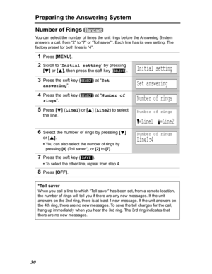 Page 30Preparing the Answering System
30
Number of Rings 
You can select the number of times the unit rings before the Answering System 
answers a call, from “2” to “7” or “Toll saver”*. Each line has its own setting. The 
factory preset for both lines is “4”.
1Press[MENU].
2Scroll to “Initial setting” by pressing 
[d]or [B], then press the soft key ( ).
3Press the soft key ( ) at “Set 
answering”.
4Press the soft key ( ) at “Number of 
rings”.
5Press[d](Line1) or [B] (Line2) to select 
the line.
6Select the...