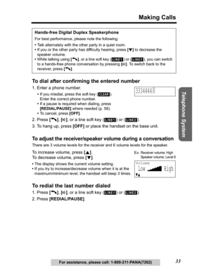 Page 33Useful Information Answering System Preparation
33
Making Calls
Telephone System
For assistance, please call: 1-800-211-PANA(7262)
To dial after confirming the entered number
1. Enter a phone number.
•If you misdial, press the soft key ( ). 
Enter the correct phone number.
•If a pause is required when dialing, press 
[REDIAL/PAUSE] where needed (p. 58).
•To cancel, press [OFF].
2. Press [C],[s], or a line soft key ( ) or ( ).
3. To hang up, press [OFF] or place the handset on the base unit.
To adjust the...