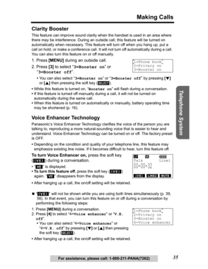 Page 35Useful Information Answering System Preparation
35
Making Calls
Telephone System
For assistance, please call: 1-800-211-PANA(7262)
Clarity Booster
This feature can improve sound clarity when the handset is used in an area where 
there may be interference. During an outside call, this feature will be turned on 
automatically when necessary. This feature will turn off when you hang up, put a 
call on hold, or make a conference call. It will not turn off automatically during a call. 
You can also turn this...