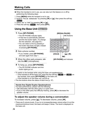 Page 36Making Calls
36
NWhen the handset is not in use, you can also turn this feature on or off by 
performing the following steps:
1. Press [MENU] while the handset is not in use.
2. Scroll to “Voice enhancer” by pressing [d]or[B], then press the soft key 
().
3. Select “On” or “Off” by pressing [d]or[B].
4. Press the soft key ( ), then press [OFF].
Using the Base Unit 
•To switch to the handset while using the base unit speakerphone:
— If the handset is off the base unit, press the line soft key ( ) or ( )...