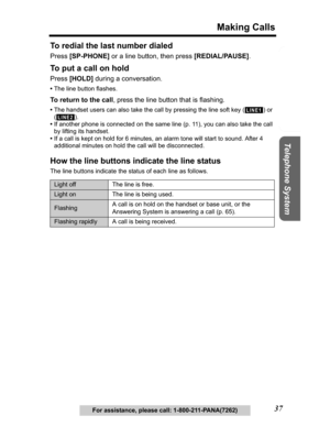 Page 37Useful Information Answering System Preparation
37
Making Calls
Telephone System
For assistance, please call: 1-800-211-PANA(7262)
To redial the last number dialed 
Press[SP-PHONE] or a line button, then press [REDIAL/PAUSE].
To put a call on hold
Press[HOLD] during a conversation.
•The line button flashes.
To return to the call, press the line button that is flashing.
•The handset users can also take the call by pressing the line soft key ( ) or 
().
•If another phone is connected on the same line (p....
