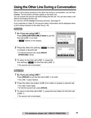 Page 39Useful Information Answering System Preparation
39
Telephone System
For assistance, please call: 1-800-211-PANA(7262)
Using the Other Line During a Conversation
When a call is being received on the other line during a conversation, you will hear 
2 tones. The line button will flash rapidly on the base unit.
You can answer the second call while holding the first call. You can also make a call 
without terminating the first call.
You can turn off the 2 tones (Incoming call tone). See page 61.
If you...