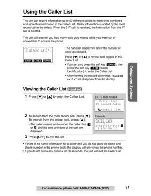 Page 41Useful Information Answering System Preparation
41
Telephone System
For assistance, please call: 1-800-211-PANA(7262)
Using the Caller List
The unit can record information up to 50 different callers for both lines combined 
and store this information in the Caller List. Caller information is sorted by the most 
recent call to the oldest. When the 51
st call is received, the information from the 1st
call is deleted.
The unit will also tell you how many calls you missed while you were out or 
unavailable...