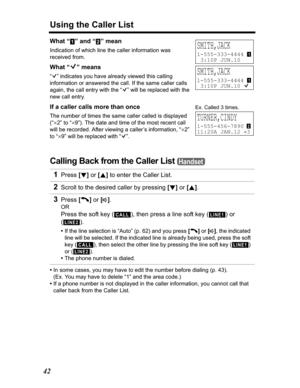 Page 42Using the Caller List
42
What “ ” and “ ” mean
Indication of which line the caller information was 
received from.
What “Q” means
“Q” indicates you have already viewed this calling 
information or answered the call. If the same caller calls 
again, the call entry with the “Q” will be replaced with the 
new call entry.
If a caller calls more than once
The number of times the same caller called is displayed 
(“
u2” to “u9”). The date and time of the most recent call 
will be recorded. After viewing a...