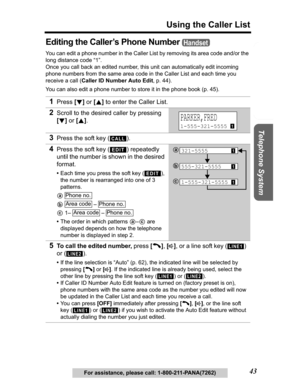 Page 43Useful Information Answering System Preparation
43
Using the Caller List
Telephone System
For assistance, please call: 1-800-211-PANA(7262)
Editing the Caller’s Phone Number 
You can edit a phone number in the Caller List by removing its area code and/or the 
long distance code “1”. 
Once you call back an edited number, this unit can automatically edit incoming 
phone numbers from the same area code in the Caller List and each time you 
receive a call (Caller ID Number Auto Edit, p. 44). 
You can also...