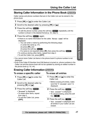 Page 45Useful Information Answering System Preparation
45
Using the Caller List
Telephone System
For assistance, please call: 1-800-211-PANA(7262)
Storing Caller Information in the Phone Book
Caller names and phone numbers that are in the Caller List can be stored in the 
phone book.
•You cannot store Caller List items in the phone book if a phone number is not 
displayed.
•Even if the Caller ID Number Auto Edit feature is turned on, phone numbers in the 
Caller List and the phone book will not be updated by...