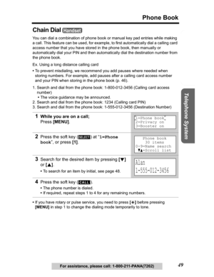 Page 49Useful Information Answering System Preparation
49
Phone Book
Telephone System
For assistance, please call: 1-800-211-PANA(7262)
Chain Dial
You can dial a combination of phone book or manual key pad entries while making 
a call. This feature can be used, for example, to first automatically dial a calling card 
access number that you have stored in the phone book, then manually or 
automatically dial your PIN and then automatically dial the destination number from 
the phone book.
Ex. Using a long...