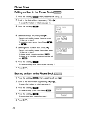 Page 50Phone Book
50
Editing an Item in the Phone Book
Erasing an Item in the Phone Book
1Press the soft key ( ), then press the soft key (C).
2Scroll to the desired item by pressing [d]or [B].
•To search for the item by initial, see page 48.
3Press the soft key ( ).
4Edit the name (p. 47), then press [d].
•If you do not need to change the name, press
[d] then go to step 5.
•To move the cursor, press the soft key 
()
or().
5Edit the phone number, then press [d].
•If you do not need to change the number, press...