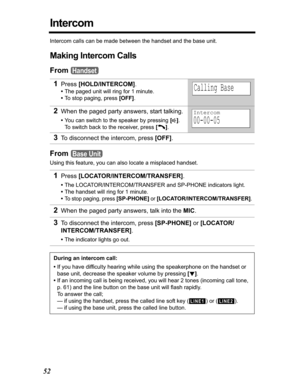 Page 5252
Intercom
Intercom calls can be made between the handset and the base unit.
Making Intercom Calls
From
From
Using this feature, you can also locate a misplaced handset.
1Press[HOLD/INTERCOM].
•The paged unit will ring for 1 minute.
•To stop paging, press [OFF].
2When the paged party answers, start talking.
•You can switch to the speaker by pressing [s].
To switch back to the receiver, press [C].
3To disconnect the intercom, press [OFF].
1Press[LOCATOR/INTERCOM/TRANSFER].
•The LOCATOR/INTERCOM/TRANSFER...