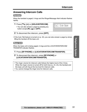 Page 53Useful Information Answering System Preparation
53
Intercom
Telephone System
For assistance, please call: 1-800-211-PANA(7262)
Answering Intercom Calls
When the handset is paged, it rings and the Ringer/Message Alert indicator flashes 
rapidly.
•If the Auto Talk feature is turned on (p. 22), you can also answer a page by simply 
lifting the handset off the base unit.
When the base unit is being paged, it rings and the LOCATOR/INTERCOM/
TRANSFER indicator flashes.
1Press[C],[s] or [HOLD/INTERCOM].
•You...