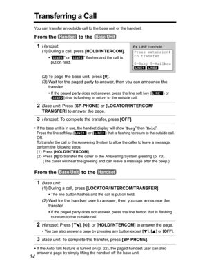 Page 5454
Transferring a Call
You can transfer an outside call to the base unit or the handset.
From the   to the 
•If the base unit is in use, the handset display will show “Busy” then “Hold”.
Press the line soft key 
() or () that is flashing to return to the outside call. 
OR
To transfer the call to the Answering System to allow the caller to leave a message, 
perform the following steps:
(1) Press [HOLD/INTERCOM].
(2) Press [9] to transfer the caller to the Answering System greeting (p. 73). 
(The caller...