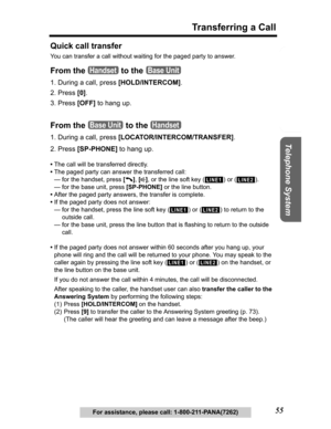 Page 55Useful Information Answering System Preparation
55
Transferring a Call
Telephone System
For assistance, please call: 1-800-211-PANA(7262)
Quick call transfer
You can transfer a call without waiting for the paged party to answer.
From the   to the 
1. During a call, press [HOLD/INTERCOM].
2. Press [0].
3. Press [OFF] to hang up.
From the   to the 
1. During a call, press [LOCATOR/INTERCOM/TRANSFER].
2. Press [SP-PHONE] to hang up.
•The call will be transferred directly.
•The paged party can answer the...