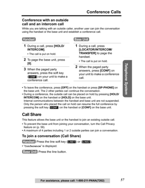 Page 57Useful Information Answering System Preparation
57
Conference Calls
Telephone System
For assistance, please call: 1-800-211-PANA(7262)
Conference with an outside 
call and an intercom call
While you are talking with an outside caller, another user can join the conversation 
using the handset or the base unit and establish a conference call.
•To leave the conference, press [OFF] on the handset or press [SP-PHONE] on 
the base unit. The 2 other parties can continue the conversation.
•During a conference,...