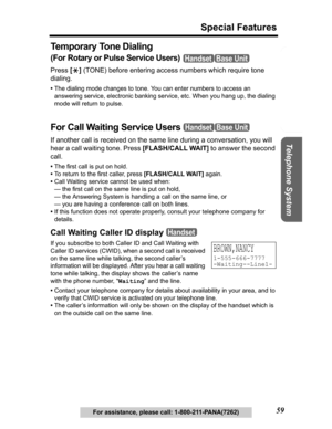 Page 59Useful Information Answering System Preparation
59
Special Features
Telephone System
For assistance, please call: 1-800-211-PANA(7262)
Te m p o r a r y  To n e  D i a l i n g
(For Rotary or Pulse Service Users) 
Press[*] (TONE) before entering access numbers which require tone 
dialing.
•The dialing mode changes to tone. You can enter numbers to access an 
answering service, electronic banking service, etc. When you hang up, the dialing 
mode will return to pulse.
For Call Waiting Service Users 
If...