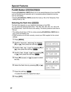 Page 60Special Features
60
FLASH Button 
Pressing[FLASH/CALL WAIT] allows you to use special features of your host PBX 
such as transferring an extension call, or accessing optional telephone services 
such as call waiting. 
•Pressing [FLASH/CALL WAIT]cancels the mute (p. 58) or the Temporary Tone 
Dialing mode (p. 59).
Selecting the flash time 
The flash time depends on your telephone exchange or host PBX. 
You can select the following flash times: “700, 600, 400, 300, 250, 110, 100 or 90 
ms (milliseconds)”....