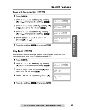 Page 63Useful Information Answering System Preparation
63
Special Features
Telephone System
For assistance, please call: 1-800-211-PANA(7262)
Base unit line selection 
Key Tone 
You can select whether or not the handset keys will sound tones (key tone, 
confirmation tone, error tone). The factory preset is ON.
1Press[MENU].
2Scroll to “Initial setting” by pressing 
[d]or [B], then press the soft key ( ).
3Scroll to “Set base unit” by pressing [d]
or [B], then press the soft key ( ).
4Scroll to “Line selection”...