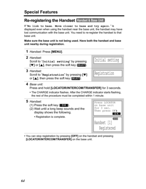 Page 64Special Features
64
Re-registering the Handset
If “No link to base. Move closer to base and try again.” is 
displayed even when using the handset near the base unit, the handset may have 
lost communication with the base unit. You need to re-register the handset to that 
base unit. 
Make sure the base unit is not being used. Have both the handset and base 
unit nearby during registration.
•You can stop registration by pressing [OFF] on the handset and pressing 
[LOCATOR/INTERCOM/TRANSFER] on the base...