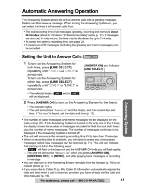 Page 65Telephone System
Useful Information Answering System Preparation
65For assistance, please call: 1-800-211-PANA(7262)
Automatic Answering Operation
The Answering System allows the unit to answer calls with a greeting message. 
Callers can then leave a message. When turning the Answering System on, you 
can select the lines it will answer calls from. 
Setting the Unit to Answer Calls 
•The number of caller messages and memo messages will be displayed on the 
base unit (p. 67). If the Answering System is...