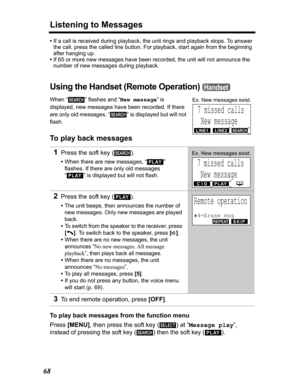 Page 68Listening to Messages
68
•If a call is received during playback, the unit rings and playback stops. To answer 
the call, press the called line button. For playback, start again from the beginning 
after hanging up.
•If 65 or more new messages have been recorded, the unit will not announce the 
number of new messages during playback.
Using the Handset (Remote Operation) 
When “ ” flashes and “New message” is 
displayed
, new messages have been recorded. If there 
are only old messages, “ ” is displayed...