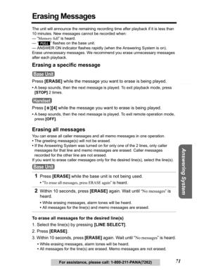 Page 71Telephone System
Useful Information Answering System Preparation
71For assistance, please call: 1-800-211-PANA(7262)
Erasing Messages
The unit will announce the remaining recording time after playback if it is less than 
10 minutes. New messages cannot be recorded when:
— “Memory full” is heard.
—
“” flashes on the base unit.
— ANSWER ON indicator flashes rapidly (when the Answering System is on).
Erase unnecessary messages. We recommend you erase unnecessary messages 
after each playback.
Erasing a...
