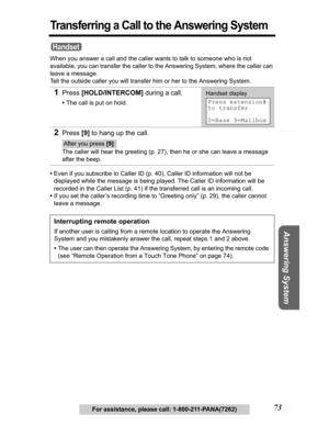 Page 73Telephone System
Useful Information Answering System Preparation
73For assistance, please call: 1-800-211-PANA(7262)
Transferring a Call to the Answering System
When you answer a call and the caller wants to talk to someone who is not 
available, you can transfer the caller to the Answering System, where the caller can 
leave a message. 
Tell the outside caller you will transfer him or her to the Answering System. 
•Even if you subscribe to Caller ID (p. 40), Caller ID information will not be 
displayed...